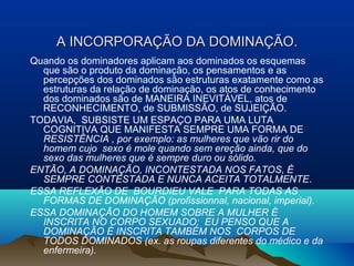 A INCORPORAÇA INCORPORAÇÃO DA DOMINAÇÃOÃO DA DOMINAÇÃO..
Quando os dominadores aplicam aos dominados os esquemas
que são o produto da dominação, os pensamentos e as
percepções dos dominados são estruturas exatamente como as
estruturas da relação de dominação, os atos de conhecimento
dos dominados são de MANEIRA INEVITÁVEL, atos de
RECONHECIMENTO, de SUBMISSÃO, de SUJEIÇÃO.
TODAVIA, SUBSISTE UM ESPAÇO PARA UMA LUTA
COGNITIVA QUE MANIFESTA SEMPRE UMA FORMA DE
RESISTÊNCIA , por exemplo: as mulheres que vão rir do
homem cujo sexo é mole quando sem ereção ainda, que do
sexo das mulheres que é sempre duro ou sólido.
ENTÃO, A DOMINAÇÃO, INCONTESTADA NOS FATOS, É
SEMPRE CONTESTADA E NUNCA ACEITA TOTALMENTE.
ESSA REFLEXÃO DE BOURDIEU VALE PARA TODAS AS
FORMAS DE DOMINAÇÃO (profissionnal, nacional, imperial).
ESSA DOMINAÇÃO DO HOMEM SOBRE A MULHER É
INSCRITA NO CORPO SEXUADO: EU PENSO QUE A
DOMINAÇÃO É INSCRITA TAMBÉM NOS CORPOS DE
TODOS DOMINADOS (ex. as roupas diferentes do médico e da
enfermeira).
 