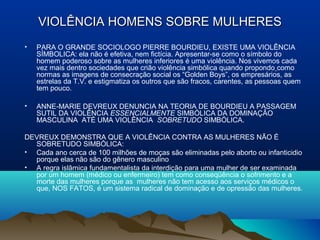 VIOLÊNCIA HOMENS SOBRE MULHERESVIOLÊNCIA HOMENS SOBRE MULHERES
• PARA O GRANDE SOCIOLOGO PIERRE BOURDIEU, EXISTE UMA VIOLÊNCIA
SÍMBOLICA: ela não é efetiva, nem fictícia. Apresentar-se como o símbolo do
homem poderoso sobre as mulheres inferiores é uma violência. Nos vivemos cada
vez mais dentro sociedades que crião violência simbólica quando propondo como
normas as imagens de consecração social os “Golden Boys”, os empresários, as
estrelas da T.V. e estigmatiza os outros que são fracos, carentes, as pessoas quem
tem pouco.
• ANNE-MARIE DEVREUX DENUNCIA NA TEORIA DE BOURDIEU A PASSAGEM
SUTIL DA VIOLÊNCIA ESSENCIALMENTE SIMBÓLICA DA DOMINAÇÃO
MASCULINA ATÉ UMA VIOLÊNCIA SOBRETUDO SIMBÓLICA.
DEVREUX DEMONSTRA QUE A VIOLÊNCIA CONTRA AS MULHERES NÃO É
SOBRETUDO SIMBÓLICA:
• Cada ano cerca de 100 milhões de moças são eliminadas pelo aborto ou infanticidio
porque elas não são do gênero masculino
• A regra islâmica fundamentalista da interdição para uma mulher de ser examinada
por um homem (médico ou enfermeiro) tem como conseqüência o sofrimento e a
morte das mulheres porque as mulheres não tem acesso aos serviços médicos o
que, NOS FATOS, é um sistema radical de dominação e de opressão das mulheres.
 
