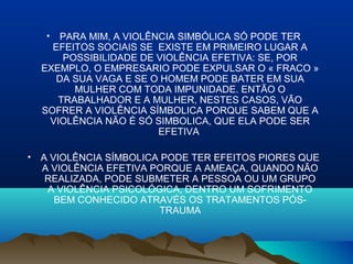 • PARA MIM, A VIOLÊNCIA SIMBÓLICA SÓ PODE TER
EFEITOS SOCIAIS SE EXISTE EM PRIMEIRO LUGAR A
POSSIBILIDADE DE VIOLÊNCIA EFETIVA: SE, POR
EXEMPLO, O EMPRESARIO PODE EXPULSAR O « FRACO »
DA SUA VAGA E SE O HOMEM PODE BATER EM SUA
MULHER COM TODA IMPUNIDADE. ENTÃO O
TRABALHADOR E A MULHER, NESTES CASOS, VÃO
SOFRER A VIOLÊNCIA SÍMBOLICA PORQUE SABEM QUE A
VIOLÊNCIA NÃO É SÓ SIMBOLICA, QUE ELA PODE SER
EFETIVA
• A VIOLÊNCIA SÍMBOLICA PODE TER EFEITOS PIORES QUE
A VIOLÊNCIA EFETIVA PORQUE A AMEAÇA, QUANDO NÃO
REALIZADA, PODE SUBMETER A PESSOA OU UM GRUPO
A VIOLÊNCIA PSICOLÓGICA, DENTRO UM SOFRIMENTO
BEM CONHECIDO ATRAVÉS OS TRATAMENTOS PÓS-
TRAUMA
 