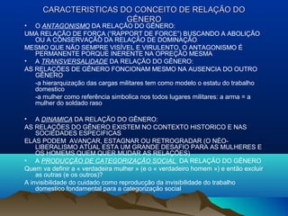 CARACTERISTICAS DO CONCEITO DE RELAÇCARACTERISTICAS DO CONCEITO DE RELAÇÃO DOÃO DO
GÊNEROGÊNERO
• O ANTAGONISMO DA RELAÇÃO DO GÊNERO:
UMA RELAÇÃO DE FORÇA (“RAPPORT DE FORCE”) BUSCANDO A ABOLIÇÃO
OU A CONSERVAÇÃO DA RELAÇÃO DE DOMINAÇÃO
MESMO QUE NÃO SEMPRE VISÍVEL E VIRULENTO, O ANTAGONISMO É
PERMANENTE PORQUE INERENTE NA OPREÇÃO MESMA
• A TRANSVERSALIDADE DA RELAÇÃO DO GÊNERO:
AS RELAÇÕES DE GÊNERO FONCIONAM MESMO NA AUSENCIA DO OUTRO
GÊNERO
-a hierarquização das cargas militares tem como modelo o estatu do trabalho
domestico
-a mulher como referência simbolica nos todos lugares militares: a arma = a
mulher do soldado raso
• A DINAMICA DA RELAÇÃO DO GÊNERO:
AS RELAÇÕES DO GÊNERO EXISTEM NO CONTEXTO HISTORICO E NAS
SOCIEDADES ESPECIFICAS
ELAS PODEM AVANÇAR, ESTAGNAR OU RETROGRADAR (O NÉO-
LIBERALISMO ATUAL ESTA UM GRANDE DESAFIO PARA AS MULHERES E
OS HOMEMS QUEM QUER MUDAR AS RELAÇÕES)
• A PRODUCÇÃO DE CATEGORIZAÇÃO SOCIAL DA RELAÇÃO DO GÊNERO
Quem va definir a « verdadeira mulher » (e o « verdadeiro homem ») e então excluir
as outras (e os outros)?
A invisibilidade do cuidado como reproducção da invisibilidade do trabalho
domestico fondamental para a categorização social
 