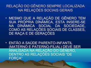 RELAÇRELAÇÃO DO GÊNERO SEMPRE LOCALIZADAÃO DO GÊNERO SEMPRE LOCALIZADA
NA RELAÇÕES SOCIAIS GERAISNA RELAÇÕES SOCIAIS GERAIS
• MESMO QUE A RELAÇÃO DE GÊNERO TEM
SUA PRÓPRIA DÍNÂMICA, ESTA INSERE-SE
NA DÍNÂMICA SOCIAL DA SOCIEDADE,
COMO AS RELAÇÕES SOCIAIS DE CLASSES,
DE RAÇA E DE GERAÇÕES
• ENTÃO A SAÚDE PARENTO-INFANTIL
(MATERNO E PATERNO-FILIAL) DEVE SER
ANALISADA NA RELAÇÃO DO GÊNERO,
DENTRO AS RELAÇÕES SOCIAIS “DE
FORÇA”
 