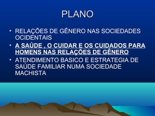 PLANOPLANO
• RELAÇÕES DE GÊNERO NAS SOCIEDADES
OCIDENTAIS
• A SAÚDE , O CUIDAR E OS CUIDADOS PARA
HOMENS NAS RELAÇÕES DE GÊNERO
• ATENDIMENTO BASICO E ESTRATEGIA DE
SAÚDE FAMILIAR NUMA SOCIEDADE
MACHISTA
 