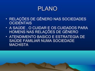 PLANOPLANO
• RELAÇÕES DE GÊNERO NAS SOCIEDADES
OCIDENTAIS
• A SAÚDE , O CUIDAR E OS CUIDADOS PARA
HOMENS NAS RELAÇÕES DE GÊNERO
• ATENDIMENTO BASICO E ESTRATEGIA DE
SAÚDE FAMILIAR NUMA SOCIEDADE
MACHISTA
 
