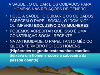 A SAÚDE , O CUIDAR E OS CUIDADOS PARAA SAÚDE , O CUIDAR E OS CUIDADOS PARA
HOMENS NAS RELAÇÕES DE GÊNEROHOMENS NAS RELAÇÕES DE GÊNERO
• HOJE, A SAÚDE , O CUIDAR E OS CUIDADOS
PARECEM O PAPEL SOCIAL, O “DOMINIO”
OU IMPÉRIO EXCLUSIVO DAS MULHERES
• PODEMOS ACREDITAR QUE ISSO É UMA
CONSTRUÇÃO SOCIAL RECENTE
• NA ANTIGUIDADE, O PAPEL TANTO MÉDICO
QUE ENFERMEIRO FOI DOS HOMENS
(Hipócrates segundo testemunhos escritos
deixava um homem sobre a cabeceira da
pessoa doente)
 