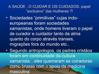 A SAÚDE , O CUIDAR E OS CUIDADOS: papelA SAÚDE , O CUIDAR E OS CUIDADOS: papel
“exclusivo” das mulheres ?!“exclusivo” das mulheres ?!
• Sociedades “primitivas” cujas indo-
europeanas foram sociedades
xamanistas, onde homens tiveram o papel
de curador e cuidador tanto da alma
quanto do corpo através transes,
migrações fora do mundo etc..
• Segundo antropologos, os padres cristãos
foram em continuidade da cultura
xamanista…eles quemaram as cuiradoras
como bruxas com o apoio da medicina
masculina
 