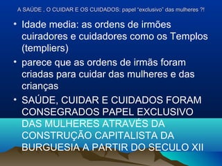 A SAÚDE , O CUIDAR E OS CUIDADOS: papel “exclusivo” das mulheres ?!A SAÚDE , O CUIDAR E OS CUIDADOS: papel “exclusivo” das mulheres ?!
• Idade media: as ordens de irmões
cuiradores e cuidadores como os Templos
(templiers)
• parece que as ordens de irmãs foram
criadas para cuidar das mulheres e das
crianças
• SAÚDE, CUIDAR E CUIDADOS FORAM
CONSEGRADOS PAPEL EXCLUSIVO
DAS MULHERES ATRAVÉS DA
CONSTRUÇÃO CAPITALISTA DA
BURGUESIA A PARTIR DO SECULO XII
 