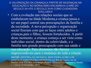 A VALORIZAÇÃO DA CRIANÇA,A PARTIR DE MUDANÇAS NAA VALORIZAÇÃO DA CRIANÇA,A PARTIR DE MUDANÇAS NA
EDUCAÇÃO E NO MORALISMO ENCAMINHA A MÃE DOEDUCAÇÃO E NO MORALISMO ENCAMINHA A MÃE DO
SECULO XII ATE O SECULO XVIII COMO CUIDADORASECULO XII ATE O SECULO XVIII COMO CUIDADORA
EXCLUSIVAEXCLUSIVA
• Com a evolução nas relações sociais que se
estabelecem na Idade Moderna,a criança passa a
ter um papel central nas preocupações da família e
da sociedade. A nova percepção e organização
social fizeram com que os laços entre adultos e
crianças,pais e filhos, fossem fortalecidos. A partir
deste momento, a criança começa a ser vista como
indivíduo social, dentro da coletividade, e a
família tem grande preocupação com sua saúde e
sua educação. Tais elementos são fatores
imprescindíveis para a mudança de toda a relação
social (HISTÓRIA DA INFÂNCIA: REFLEXÕES ACERCA DE
ALGUMAS CONCEPÇÕES CORRENTES por Rita de Cássia Luiz da
Rocha1 UNICENTRO, Guarapuava-Parana. ANALECTAGuarapuava, Paraná
v. 3 no2 p. 51-63 jul/dez. 2002)
 