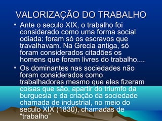 VALORIZAÇÃO DO TRABALHOVALORIZAÇÃO DO TRABALHO
• Ante o seculo XIX, o trabalho foi
considerado como uma forma social
odiada: foram só os escravos que
travalhavam. Na Grecia antiga, só
foram considerados citadões os
homens que foram livres do trabalho....
• Os dominantes nas sociedades não
foram considerados como
trabalhadores mesmo que eles fizeram
coisas que são, apartir do triumfo da
burguesia e da criação da sociedade
chamada de industrial, no meio do
seculo XIX (1830), chamadas de
“trabalho”
 