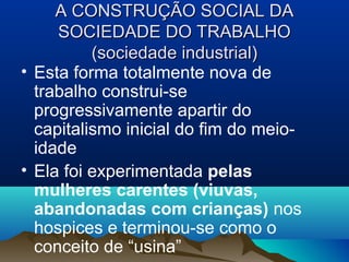 A CONSTRUÇÃO SOCIAL DAA CONSTRUÇÃO SOCIAL DA
SOCIEDADE DO TRABALHOSOCIEDADE DO TRABALHO
(sociedade industrial)(sociedade industrial)
• Esta forma totalmente nova de
trabalho construi-se
progressivamente apartir do
capitalismo inicial do fim do meio-
idade
• Ela foi experimentada pelas
mulheres carentes (viuvas,
abandonadas com crianças) nos
hospices e terminou-se como o
conceito de “usina”
 