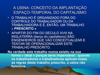 A USINA: CONCEITO DA IMPLANTAÇÃOA USINA: CONCEITO DA IMPLANTAÇÃO
ESPAÇO-TEMPORAL DO CAPITALISMOESPAÇO-TEMPORAL DO CAPITALISMO
• O TRABALHO É ORGANIZADO FORA DO
CONTROLE DO TRABALHADOR OU DA
TRABALHADORA E É, ENTÃO, UM TRABALHO
« PRESCRITO »
• APARTIR DO FIM DO SECULO XVIII NA
INGLATERRA (berço do capitalismo) SÃO
ENGENHEIROS QUE VÃO CONCEITUALIZAR E
TENTAR DE OPERACIONALIZAR ESTE
TRABALHO PRESCRITO.
Na verdade este trabalho nunca existiu na sua
forma « ideal » porque seria impensável: quando
os trabalhadores e trabalhadoras aplicam todas
as regras deste trabalho prescrito, a usina não
funciona.
 