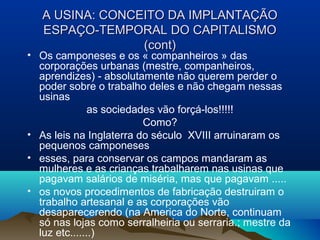 A USINA: CONCEITO DA IMPLANTAÇÃOA USINA: CONCEITO DA IMPLANTAÇÃO
ESPAÇO-TEMPORAL DO CAPITALISMOESPAÇO-TEMPORAL DO CAPITALISMO
(cont)(cont)
• Os camponeses e os « companheiros » das
corporações urbanas (mestre, companheiros,
aprendizes) - absolutamente não querem perder o
poder sobre o trabalho deles e não chegam nessas
usinas
as sociedades vão forçá-los!!!!!
Como?
• As leis na Inglaterra do século XVIII arruinaram os
pequenos camponeses
• esses, para conservar os campos mandaram as
mulheres e as crianças trabalharem nas usinas que
pagavam salários de miséria, mas que pagavam .....
• os novos procedimentos de fabricação destruiram o
trabalho artesanal e as corporações vão
desaparecerendo (na America do Norte, continuam
só nas lojas como serralheiria ou serraria.; mestre da
luz etc.......)
 