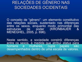 RELAÇÕES DE GÊNERO NASRELAÇÕES DE GÊNERO NAS
SOCIEDADES OCIDENTAISSOCIEDADES OCIDENTAIS
O conceito de “gênero”: um elemento constitutivo
das relações sociais, sustentado nas diferenças
entre os sexos, enquanto modo primordial das
estruturas de poder (KRONBAUER &
MENEGHEL, 2005, p. 696).
Neste sentido, a sociedade constrói diferenças
entre os sexos, à medida que atribui status para
homens e mulheres, cujos papéis são
desempenhados dentro de uma escala de valores.
 