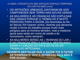 A USINA: CONCEITO DA IMPLANTAÇÃO ESPAÇO-TEMPORALA USINA: CONCEITO DA IMPLANTAÇÃO ESPAÇO-TEMPORAL
DO CAPITALISMO (cont)DO CAPITALISMO (cont)
• OS ARTESÕES URBANOS JUNTARAM-SE AOS
CAMPONESES SEM TERRA NAS NOVAS USINAS
• AS MULHERES E AS CRIANÇAS SÃO EXPULSAS
DAS USINAS PORQUE O TRABALHO É MUITO
PERIGOSO PARA A SAÚDE (As feministas do fim
do Século XIX lutaram contra, dizendo que devemos
mudar a forma do trabalho porque muito mais
perigoso para os homens também, mas a medicina
apoia essa saída em nome da saúde e do
humanismo, como sempre!)
• AS MULHERES SERÃO AS « RAINHAS DO LAR »
E AS CRIANÇAS IRÃO À ESCOLA, DESTRUINDO
ASSIM A LIGAÇÃO DO PAI E DO FILHO DO
TRABALHO ARTESANAL.
DEVEMOS DESTACAR QUE A SAÚDE FOI O FATOR
DETERMINANTE DESTA SEGREGAÇÃO E NÃO É
POR ACASO…
 