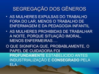 SEGREGAÇÃO DOS GÊNEROSSEGREGAÇÃO DOS GÊNEROS
• AS MULHERES EXPULSAS DO TRABALHO
FORA DO LAR, MENOS O TRABALHO DE
ENFERMAGEM E DA PEDAGOGIA INFANTIL
• AS MULHERES PROHIBIDAS DE TRABALHAR
A NOITE, PORQUE SITUAÇÃO IMORAL,
MENOS ENFERMEIRAS….
O QUE SIGNIFICA QUE, PROBABLAMENTE, O
PAPEL DE CUIDADORA FOI
PROFUNDAMENTE ESTABELICIDO ANTES
INDUSTRIALIZAÇÃO E CONSEGRADO PELA
ELA…
 