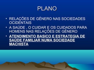 PLANOPLANO
• RELAÇÕES DE GÊNERO NAS SOCIEDADES
OCIDENTAIS
• A SAÚDE , O CUIDAR E OS CUIDADOS PARA
HOMENS NAS RELAÇÕES DE GÊNERO
• ATENDIMENTO BASICO E ESTRATEGIA DE
SAÚDE FAMILIAR NUMA SOCIEDADE
MACHISTA
 