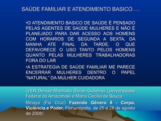 SAÚDE FAMILIAR E ATENDIMENTO BASICO….SAÚDE FAMILIAR E ATENDIMENTO BASICO….
•O ATENDIMENTO BASICO DE SAÚDE É PENSADOO ATENDIMENTO BASICO DE SAÚDE É PENSADO
PELAS AGENTES DE SAÚDE MULHERES E NÃO ÉPELAS AGENTES DE SAÚDE MULHERES E NÃO É
PLANEJADO PARA DAR ACESSO AOS HOMENSPLANEJADO PARA DAR ACESSO AOS HOMENS
COM HORARIOS DE SEGUNDA A SEXTA, DACOM HORARIOS DE SEGUNDA A SEXTA, DA
MANHA ATE FINAL DA TARDE, O QUEMANHA ATE FINAL DA TARDE, O QUE
DEFAVORECE O USO TANTO PELOS HOMENSDEFAVORECE O USO TANTO PELOS HOMENS
QUANTO PELAS MULHERES TRABALHADORASQUANTO PELAS MULHERES TRABALHADORAS
FORA DO LARFORA DO LAR
•A ESTRATEGIA DE SAÚDE FAMILIAR ME PARECEA ESTRATEGIA DE SAÚDE FAMILIAR ME PARECE
ENCERRAR MULHERES DENTRO O PAPELENCERRAR MULHERES DENTRO O PAPEL
“NATURAL” DA MULHER CUIDADORA“NATURAL” DA MULHER CUIDADORA
(VER Denise Machado Duran Gutierrez (Universidade(VER Denise Machado Duran Gutierrez (Universidade
Federal do Amazonas) e Maria Cecília de SouzaFederal do Amazonas) e Maria Cecília de Souza
Minayo (Fio Cruz)Minayo (Fio Cruz) Fazendo Gênero 8 - Corpo,Fazendo Gênero 8 - Corpo,
Violência e Poder,Violência e Poder, Florianópolis, de 25 a 28 de agostoFlorianópolis, de 25 a 28 de agosto
de 2008)de 2008)
 