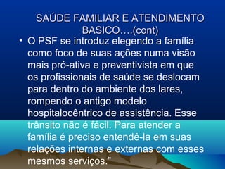 SAÚDE FAMILIAR E ATENDIMENTOSAÚDE FAMILIAR E ATENDIMENTO
BASICO….(cont)BASICO….(cont)
• O PSF se introduz elegendo a família
como foco de suas ações numa visão
mais pró-ativa e preventivista em que
os profissionais de saúde se deslocam
para dentro do ambiente dos lares,
rompendo o antigo modelo
hospitalocêntrico de assistência. Esse
trânsito não é fácil. Para atender a
família é preciso entendê-la em suas
relações internas e externas com esses
mesmos serviços.”
 