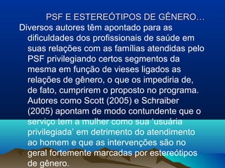 PSF E ESTEREÓTIPOS DE GÊNERO…PSF E ESTEREÓTIPOS DE GÊNERO…
Diversos autores têm apontado para as
dificuldades dos profissionais de saúde em
suas relações com as famílias atendidas pelo
PSF privilegiando certos segmentos da
mesma em função de vieses ligados as
relações de gênero, o que os impediria de,
de fato, cumprirem o proposto no programa.
Autores como Scott (2005) e Schraiber
(2005) apontam de modo contundente que o
serviço tem a mulher como sua ‘usuária
privilegiada’ em detrimento do atendimento
ao homem e que as intervenções são no
geral fortemente marcadas por estereótipos
de gênero.
 