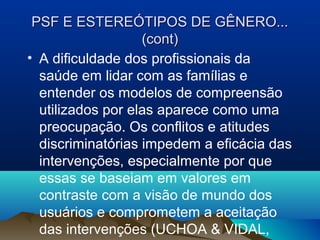 PSF E ESTEREÓTIPOS DE GÊNERO...PSF E ESTEREÓTIPOS DE GÊNERO...
(cont)(cont)
• A dificuldade dos profissionais da
saúde em lidar com as famílias e
entender os modelos de compreensão
utilizados por elas aparece como uma
preocupação. Os conflitos e atitudes
discriminatórias impedem a eficácia das
intervenções, especialmente por que
essas se baseiam em valores em
contraste com a visão de mundo dos
usuários e comprometem a aceitação
das intervenções (UCHOA & VIDAL,
 