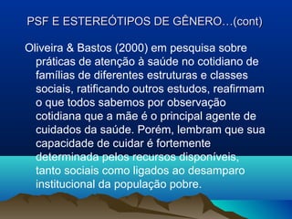 PSF E ESTEREÓTIPOS DE GÊNERO…(cont)PSF E ESTEREÓTIPOS DE GÊNERO…(cont)
Oliveira & Bastos (2000) em pesquisa sobre
práticas de atenção à saúde no cotidiano de
famílias de diferentes estruturas e classes
sociais, ratificando outros estudos, reafirmam
o que todos sabemos por observação
cotidiana que a mãe é o principal agente de
cuidados da saúde. Porém, lembram que sua
capacidade de cuidar é fortemente
determinada pelos recursos disponíveis,
tanto sociais como ligados ao desamparo
institucional da população pobre.
 