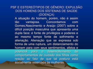 PSF E ESTEREÓTIPOS DE GÊNERO: EXPULSÃOPSF E ESTEREÓTIPOS DE GÊNERO: EXPULSÃO
DOS HOMENS DOS SÍSTEMAS DE SAÚDEDOS HOMENS DOS SÍSTEMAS DE SAÚDE
(DOENÇA)(DOENÇA)
A situação do homem, porém, não é assimA situação do homem, porém, não é assim
tão vantajosa. Concordamos comtão vantajosa. Concordamos com
Gomes,Nascimento e Araújo (2007) sobre aGomes,Nascimento e Araújo (2007) sobre a
difícil posição masculina que apresenta umadifícil posição masculina que apresenta uma
dupla face: é fonte de privilégios e poderes edupla face: é fonte de privilégios e poderes e
ao mesmo tempo fonte de sofrimento eao mesmo tempo fonte de sofrimento e
alienação. Alienação que se expressa sobalienação. Alienação que se expressa sob
forma de uma ruptura, um distanciamento doforma de uma ruptura, um distanciamento do
homem para com seus sentimentos, afetos ehomem para com seus sentimentos, afetos e
potencial para o desenvolvimento depotencial para o desenvolvimento de
comportamentos de cuidado dos filhos comocomportamentos de cuidado dos filhos como
reação ao fato de que tal postura estáreação ao fato de que tal postura está
socialmente reservada às mulheres.socialmente reservada às mulheres.
 