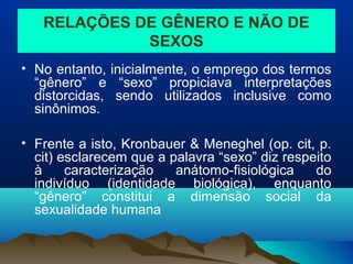 RELAÇÕES DE GÊNERO E NÃO DE
SEXOS
• No entanto, inicialmente, o emprego dos termos
“gênero” e “sexo” propiciava interpretações
distorcidas, sendo utilizados inclusive como
sinônimos.
• Frente a isto, Kronbauer & Meneghel (op. cit, p.
cit) esclarecem que a palavra “sexo” diz respeito
à caracterização anátomo-fisiológica do
indivíduo (identidade biológica), enquanto
“gênero” constitui a dimensão social da
sexualidade humana
 