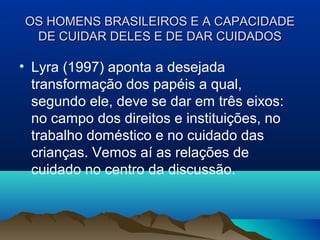 OS HOMENS BRASILEIROS E A CAPACIDADEOS HOMENS BRASILEIROS E A CAPACIDADE
DE CUIDAR DELES E DE DAR CUIDADOSDE CUIDAR DELES E DE DAR CUIDADOS
• Lyra (1997) aponta a desejada
transformação dos papéis a qual,
segundo ele, deve se dar em três eixos:
no campo dos direitos e instituições, no
trabalho doméstico e no cuidado das
crianças. Vemos aí as relações de
cuidado no centro da discussão.
 