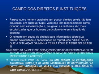 CAMPO DOS DIREITOS E INSTITUIÇÕESCAMPO DOS DIREITOS E INSTITUIÇÕES
• Parece que o homem brasileiro tem pouco direitos se ele não tem
educação: em qualquer lugar, você não tem recohecimento como
cidadão sem escolarização e, em geral, as mulheres são mais
escolarizadas que os homens particularmente em situação de
pobreza
• O homem tem pouco de direitos para informações sobre sua
propria sexualidade e capacidades de reprodução: VOCÊ ACHA
QUE A SITUAÇÃO DA MINHA TERRA FOI E É ASSIM NO BRASIL
?!
O MINISTRO DA SAÚDE E DOS SERVIÇOS SOCIAIS DO QUEBEC DECLAROU EM
1977 NO MOMENTO DA CRIAÇÃO DAS CLÍNICAS DE SAÚDE REPRODUTIVA
(INFERTILIDADE E ABORTOS) :
“A POSSIBILIDADE PARA UM CASAL OU UMA PESSOA DE ESTABELECER
AUTONOMIA COMPLETA DE SUAS CAPACIDADES DE REPRODUÇÃO FAZ
PARTE DAS CONDIÇÕES DE VIDA E DOS DIREITOS ELEMENTARIOS DE
CADA CIDADÃO DO QUEBEC”
 
