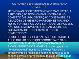 OS HOMENS BRASILEIROS E O TRABALHOOS HOMENS BRASILEIROS E O TRABALHO
DOMESTICODOMESTICO
• MESMO NAS SOCIEDADES MENOS MACHISTAS, A
PARTICIPAÇÃO DOS HOMENS NO TRABALHO
DOMESTICO É UMA DECEPÇÃO CONSTANTE: AS
RELAÇÕES DE GÊNERO PARECEM ESTAR AINDA
MUITO FORTES NOS DOIS SENTIDOS: OS HOMENS
NÃO QUEREM ENVOLVER-SE E AS MULHERES
GOSTARIAM DE CONSERVAR O PODER
DOMESTICO ?!
• COMO SOCIÓLOGO, EU NÃO ACREDITO NISTO E
ACHO QUE AS CONDIÇÕES “SOCIETAIS” NÃO
FAVORECEM E MESMO DESENCORAGAM O
ENVOLVIMENTO DOS HOMENS: a prorogação do
“feriado paternal” mostra-se o melhor fator para o
acrescimento da natalidade na minha terra !!! E com
certeza permite a aprentizagem do cuidados do papãe
 