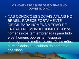 OS HOMENS BRASILEIROS E O TRABALHOOS HOMENS BRASILEIROS E O TRABALHO
DOMESTICO (sg)DOMESTICO (sg)
• NAS CONDICÕES SOCIAIS ATUAIS NO
BRASIL, PARECE FORTAMENTE
DIFÍCIL PARA HOMENS MESMO DE
ENTRAR NO MUNDO DOMESTICO: os
homens ricos tem empregadas para tudo
e os homens pobres tem esposas
empregadas e muitas vezes são as mães
e irmas delas que cuidam do homem e
dos filhos….
 