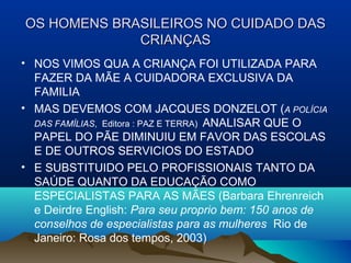 OS HOMENS BRASILEIROS NO CUIDADO DASOS HOMENS BRASILEIROS NO CUIDADO DAS
CRIANÇASCRIANÇAS
• NOS VIMOS QUA A CRIANÇA FOI UTILIZADA PARA
FAZER DA MÃE A CUIDADORA EXCLUSIVA DA
FAMILIA
• MAS DEVEMOS COM JACQUES DONZELOT (A POLÍCIA
DAS FAMÍLIAS, Editora : PAZ E TERRA) ANALISAR QUE O
PAPEL DO PÃE DIMINUIU EM FAVOR DAS ESCOLAS
E DE OUTROS SERVICIOS DO ESTADO
• E SUBSTITUIDO PELO PROFISSIONAIS TANTO DA
SAÚDE QUANTO DA EDUCAÇÃO COMO
ESPECIALISTAS PARA AS MÃES (Barbara Ehrenreich
e Deirdre English: Para seu proprio bem: 150 anos de
conselhos de especialistas para as mulheres Rio de
Janeiro: Rosa dos tempos, 2003)
 