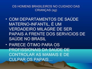 OS HOMENS BRASILEIROS NO CUIDADO DASOS HOMENS BRASILEIROS NO CUIDADO DAS
CRIANÇAS (sg)CRIANÇAS (sg)
• COM DEPARTAMENTOS DE SAÚDE
MATERNO-INFANTIL, É UM
VERDADEIRO MILAGRE DE SER
PAPAIS A FRENTE DOS SERVICIOS DE
SAÚDE NO BRASIL
• PARECE ÓTIMO PARA OS
PROFISSIONAIS DA SAÚDE DE
CONTROLAR AS MAMAIS E DE
CULPAR OS PAPAIS…
 