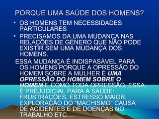 PORQUE UMA SAÚDE DOS HOMENS?PORQUE UMA SAÚDE DOS HOMENS?
• OS HOMENS TEM NECESSIDADES
PARTICULARES
• PRECISAMOS DA UMA MUDANÇA NAS
RELAÇÕES DE GÉNERO QUE NÃO PODE
EXISTIR SEM UMA MUDANÇA DOS
HOMENS.
ESSA MUDANÇA É INDISPASÁVEL PARA
OS HOMENS PORQUE A OPRESSÃO DO
HOMEM SOBRE A MULHER É UMA
OPRESSÃO DO HOMEM SOBRE O
HOMEM E COMO TODA OPRESSÃO, ESSA
É PREJUDICIAL PARA A SAÚDE:
FRUSTRAÇÕES, ESTRESSO MAIOR,
EXPLORAÇÃO DO “MACHISMO” CAUSA
DE ACIDENTES E DE DOENÇAS NO
TRABALHO ETC….
 