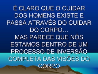É CLARO QUE O CUIDARÉ CLARO QUE O CUIDAR
DOS HOMENS EXISTE EDOS HOMENS EXISTE E
PASSA ATRAVÉS DO CUIDARPASSA ATRAVÉS DO CUIDAR
DO CORPO…DO CORPO…
MAS PARECE QUE NÓSMAS PARECE QUE NÓS
ESTAMOS DENTRO DE UMESTAMOS DENTRO DE UM
PROCESSO DE INVERSÃOPROCESSO DE INVERSÃO
COMPLETA DAS VISÕES DOCOMPLETA DAS VISÕES DO
CORPOCORPO
 