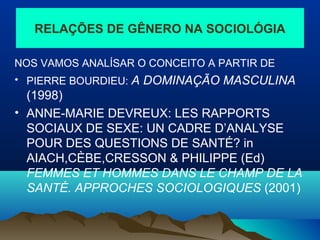 RELAÇÕES DE GÊNERO NA SOCIOLÓGIA
NOS VAMOS ANALÍSAR O CONCEITO A PARTIR DE
• PIERRE BOURDIEU: A DOMINAÇÃO MASCULINA
(1998)
• ANNE-MARIE DEVREUX: LES RAPPORTS
SOCIAUX DE SEXE: UN CADRE D’ANALYSE
POUR DES QUESTIONS DE SANTÉ? in
AIACH,CÈBE,CRESSON & PHILIPPE (Ed)
FEMMES ET HOMMES DANS LE CHAMP DE LA
SANTÉ. APPROCHES SOCIOLOGIQUES (2001)
 