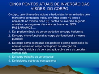 CINC0 PONTOS ATUAIS DE INVERSÃO DASCINC0 PONTOS ATUAIS DE INVERSÃO DAS
VISÕES DO CORPOVISÕES DO CORPO
O corpo, cujo dimensões lúdicas e hedonistas foram retiradas pelo
moralismo do trabalho voltou em força desde 40 anos e
apresenta no minimo cinco (5) pontos de inversão segundo
analistas convergentes das ciências humanas. NÓS
PASSARIAMOS….
1. Da predominância do corpo produtivo ao corpo hedonisto
2. Do corpo mono-functional ao corpo plurifunctional e mesmo
pulsional
3. Do corpo como expressão dos poderes e como submissão às
normas sociais ao corpo como ponto de inserção da
experiência vivida e da concentração sobre eu e as proprias
normas dele
4. Do corpo-trabalho ao corpo social
5. Do biologico estrito ao ego pulsional
 