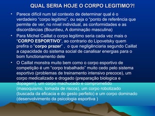 QUAL SERIA HOJE O CORPO LEGITIMO?!QUAL SERIA HOJE O CORPO LEGITIMO?!
• Parece difícil num tal contexto de determinar qual é o
verdadeiro “corpo legitimo”, ou seja o “ponto de referência que
permite de ver, no nível individual, as conformidades e as
discordâncias (Bourdieu, A dominação masculina)
• Para Michel Caillat o corpo legitimo seria cada vez mais o
“CORPO ESPORTIVO”, ao contrario do Lipovetsky quem
prefira o “corpo prazer” , o que negligênciaria segundo Caillat
a capacidade do sistema social de canalisar energias para o
bom functionamento dele
• O Caillat monstra muito bem como o corpo esportivo de
competição é um “corpo trabalhado” muito cedo pelo sistema
esportivo (problemas de treinamento intensivo precoce), um
corpo medicalizado e drogado (preparação biologica e
dopagem), um corpo machucado e comprometido
(masoquismo, tomada de riscos), um corpo robotizado
(buscada da eficacia e do gesto perfeito) e um corpo dominado
(desenvolvimento da psicologia esportiva )
 