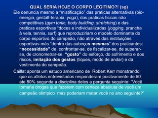 QUAL SERIA HOJE O CORPO LEGITIMO?! (sg)QUAL SERIA HOJE O CORPO LEGITIMO?! (sg)
Ele denuncia mesmo a “mistificação” das praticas alternativas (bio-
energia, gestalt-terapia, yoga), das praticas fisicas não
competitivas (gym tonic, body building, stretching) e das
praticas esportivas “doces e individualizadas (jogging, prancha
à vela, tennis, surf) que reproduziriam o modelo dominante do
corpo esportivo do campeão, não através das instituições
esportivas más “dentro das cabeças mesmas” dos praticantes:
“necessidade” de confrontar-se, de fiscalizar-se, de superar-
se, de cronometrar-se, “gosto” do esforço, do sofrimento e dos
riscos, imitação dos gestos (tiques, modo de andar) e da
vestimenta do campeão.
Caillat aponta um estudo americano de Robert Kerr monstrando
que os atletos entrevistados responderam positvamente de 50
ate 80% segunda a disciplina deles a pergunta seguinte: “Você
tomaria drogas que fazerem com certeza absoluta de você um
campeão olimpico mas poderiam matar você no ano seguinte?”
 