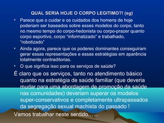 QUAL SERIA HOJE O CORPO LEGITIMO?! (sg)QUAL SERIA HOJE O CORPO LEGITIMO?! (sg)
• Parece que o cuidar e os cuidados dos homens de hoje
poderiam ser baseados sobre esses modelos do corpo, tanto
no mesmo tempo do corpo-hedonista ou corpo-prazer quanto
corpo esportivo, corpo “informatizado” e trabalhado,
“robotizado”
• Ainda agora, parece que os poderes dominantes conseguiram
gerar essas representações e essas estratégias em aparência
totalmente contraditorias.
• O que signfica isso para os serviços de saúde?
É claro que os serviços, tanto no atendimento básico
quanto na estratégia de saúde familiar (que deveria
mudar para uma abordagem de promoção da saúde
nas comunidades) deveriam superar os modelos
super-conservativos e completamente ultrapassados
da segregação sexual machista do passado !
Vamos trabalhar neste sentido……
 