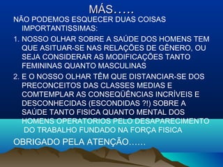 MÁSMÁS…..…..
NÃO PODEMOS ESQUECER DUAS COISAS
IMPORTANTISSIMAS:
1. NOSSO OLHAR SOBRE A SAÚDE DOS HOMENS TEM
QUE ASITUAR-SE NAS RELAÇÕES DE GÊNERO, OU
SEJA CONSIDERAR AS MODIFICAÇÕES TANTO
FEMININAS QUANTO MASCULINAS
2. E O NOSSO OLHAR TÊM QUE DISTANCIAR-SE DOS
PRECONCEITOS DAS CLASSES MEDIAS E
COMTEMPLAR AS CONSEQÜÊNCIAS INCRÍVEIS E
DESCONHECIDAS (ESCONDIDAS ?!) SOBRE A
SAÚDE TANTO FISICA QUANTO MENTAL DOS
HOMENS OPERATORIOS PELO DESAPARECIMENTO
DO TRABALHO FUNDADO NA FORÇA FISICA
OBRIGADO PELA ATENÇÃO……
 