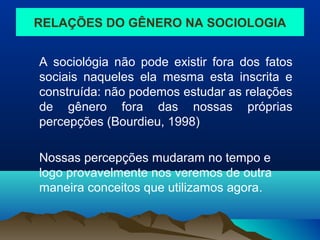RELAÇÕES DO GÊNERO NA SOCIOLOGIA
A sociológia não pode existir fora dos fatos
sociais naqueles ela mesma esta inscrita e
construída: não podemos estudar as relações
de gênero fora das nossas próprias
percepções (Bourdieu, 1998)
Nossas percepções mudaram no tempo e
logo provavelmente nos veremos de outra
maneira conceitos que utilizamos agora.
 