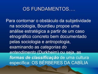 OS FUNDAMENTOS….OS FUNDAMENTOS….
Para contornar o obstáculo da subjetividade
na sociologia, Bourdieu propoe uma
análise estratégica a partir de um caso
etnográfico concreto bem documentado
pelas sociologia e antropologia,
examinando as categorias do
entendimento (Durkheim) ou seja, as
formas de classificação de uma cultura
específica: OS BÉRBERES DA CABÍLIA
 