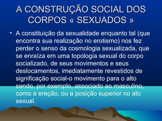 A CONSTRUÇA CONSTRUÇÃOÃO SOCIAL DOSSOCIAL DOS
CORPOS « SEXUADOS »CORPOS « SEXUADOS »
• A constituição da sexualidade enquanto tal (que
encontra sua realização no erotismo) nos fez
perder o senso da cosmologia sexualizada, que
se enraíza em uma topologia sexual do corpo
socializado, de seus movimentos e seus
deslocamentos, imediatamente revestidos de
significação social-o movimento para o alto
sendo, por exemplo, associado ao masculino,
como a ereção, ou a posição superior no ato
sexual.
 