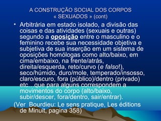 A CONSTRUÇA CONSTRUÇÃOÃO SOCIAL DOS CORPOSSOCIAL DOS CORPOS
« SEXUADOS » (cont)« SEXUADOS » (cont)
• Arbitrária em estado isolado, a divisão das
coisas e das atividades (sexuais e outras)
segundo a oposição entre o masculino e o
feminino recebe sua necessidade objetiva e
subjetiva de sua inserção em um sistema de
oposições homólogas como alto/baixo, em
cima/embaixo, na frente/atrás,
direita/esquerda, reto/curvo (e falso!),
seco/húmido, duro/mole, temperado/insosso,
claro/escuro, fora (público)/dentro (privado)
etc…que para alguns correspondem a
movimentos do corpo (alto/baixo,
subir/descer, fora/dentro, sair/entrar).
(Ver Bourdieu: Le sens pratique, Les éditions
de Minuit, pagina 358)
 