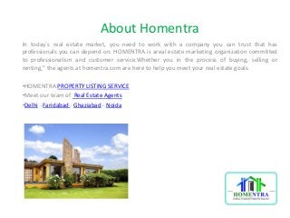 About Homentra 
In today`s real estate market, you need to work with a company you can trust that has 
professionals you can depend on. HOMENTRA is areal estate marketing organization committed 
to professionalism and customer service.Whether you in the process of buying, selling or 
renting," the agents at homentra.com are here to help you meet your real estate goals. 
•HOMENTRA PROPERTY LISTING SERVICE 
•Meet our team of Real Estate Agents 
•Delhi - Faridabad - Ghaziabad - Noida 
 