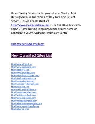 Home Nursing Services in Bangalore, Home Nursing, Best
Nursing Service in Bangalore City Only For Home Patient
Service, Old Age People, Disabled,
http://www.kncarogyadham.com Hello 9164160986 Diganth
Raj KNC Home Nursing Bangalore, senior citizens homes in
Bangalore, KNC Arogyadhama Health Care Centre


knchomenursing@gmail.com



New Classified Sites List

http://www.addpost.us
http://www.postanadd.com
http://adsale4u.com
http://www.postaadd.com
http://www.listofclassified.com
http://postfreewebsite.com
http://sitetoadvertise.com
http://onlineadvertisingof.com
http://placeaad.com
http://www.adsclassified.us
http://freeadswebsites.com
http://websiteswithads.com
http://www.nclassified.com
http://freeadpostingsite.com
http://advertisingonawebsite.com
http://www.freeadsforsale.com
http://adsprice.com
 
