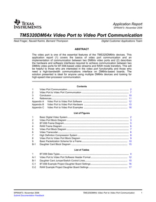 Application Report
                                                                                                           SPRAAF3 – November 2006


     TMS320DM64x Video Port to Video Port Communication
Neal Frager, Navaid Karimi, Bernard Thompson ..................................... Digital Customer Applications Team


                                                               ABSTRACT

                 The video port is one of the essential features of the TMS320DM64x devices. This
                 application report (1) covers the basics of video port communication and an
                 implementation of communication between two DM64x video ports and (2) describes
                 the hardware and software interfaces required to achieve communication between two
                 DM64x video ports for BT.656-based video streams and RAW mode transfers. This will
                 be helpful to those who are interested in the video port functionality and those who
                 need a high-bandwidth communications interface on DM64x-based boards. The
                 solution presented is ideal for anyone using multiple DM64x devices and looking for
                 high-speed inter-processor communication.


                                                                Contents
                 1     Video Port Communication ........................................................................ 2
                 2     Video Port to Video Port Communication ....................................................... 7
                 3     Conclusion ......................................................................................... 10
                 4     References ......................................................................................... 11
                 Appendix A   Video Port to Video Port Software .................................................... 12
                 Appendix B   Video Port to Video Port Hardware ................................................... 15
                 Appendix C Video Port to Video Port Examples ................................................... 16

                                                              List of Figures
                 1       Basic Digital Video System ........................................................................ 2
                 2       Video Port Block Diagram ......................................................................... 3
                 3       BT.656 Frame Diagram ............................................................................ 5
                 4       RAW Frame Diagram .............................................................................. 6
                 5       Video Port Block Diagram ......................................................................... 7
                 6       Video Transcoder ................................................................................... 8
                 7       High Definition Compression System ............................................................ 8
                 8       Video Port to Video Port Block Diagram ........................................................ 9
                 9       Basic Packetization Scheme for a Frame...................................................... 10
                 B-1     Daughter Card Block Diagram .................................................................. 15

                                                               List of Tables
                 1       BT.656 Data Types ................................................................................. 4
                 A-1     Video Port to Video Port Software Header Format ........................................... 12
                 B-1     Daughter Card Jumper/Switch Control Lines.................................................. 15
                 C-1     BT.656 Example Project Daughter Board Settings ........................................... 16
                 C-2     RAW Example Project Daughter Board Settings ............................................. 17




SPRAAF3 – November 2006                                                  TMS320DM64x Video Port to Video Port Communication       1
Submit Documentation Feedback
 