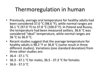 Thermoregulation in human Previously, average oral temperature for healthy adults had been considered 37.0 °C (98.6 °F), while normal ranges are 36.1 °C (97.0 °F) to 37.8 °C (100.0 °F). In Poland and Russia, the temperature had been measured axillary. 36.6 °C was considered "ideal" temperature, while normal ranges are 36 °C to 36.9 °C. Recent studies suggest that the average temperature for healthy adults is 98.2 °F or 36.8 °C (same result in three different studies). Variations (one standard deviation) from three other studies are: 36.4 - 37.1 °C 36.3 - 37.1 °C for males, 36.5 - 37.3 °C for females 36.6 - 37.3 °C 