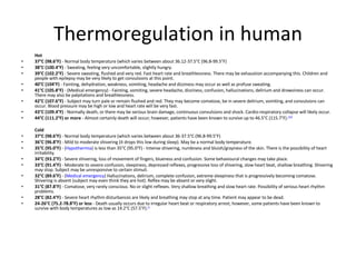 Thermoregulation in human Hot 37°C (98.6°F)  - Normal body temperature (which varies between about 36.12-37.5°C (96.8-99.5°F) 38°C (100.4°F)  - Sweating, feeling very uncomfortable, slightly hungry. 39°C (102.2°F)  - Severe sweating, flushed and very red. Fast heart rate and breathlessness. There may be exhaustion accompanying this. Children and people with epilepsy may be very likely to get convulsions at this point. 40°C (104°F)  - Fainting, dehydration, weakness, vomiting, headache and dizziness may occur as well as profuse sweating. 41°C (105.8°F)  - (Medical emergency) - Fainting, vomiting, severe headache, dizziness, confusion, hallucinations, delirium and drowsiness can occur. There may also be palpitations and breathlessness. 42°C (107.6°F)  - Subject may turn pale or remain flushed and red. They may become comatose, be in severe delirium, vomiting, and convulsions can occur. Blood pressure may be high or low and heart rate will be very fast. 43°C (109.4°F)  - Normally death, or there may be serious brain damage, continuous convulsions and shock. Cardio-respiratory collapse will likely occur. 44°C (111.2°F) or more  - Almost certainly death will occur; however, patients have been known to survive up to 46.5°C (115.7°F). [20] Cold 37°C (98.6°F)  - Normal body temperature (which varies between about 36-37.5°C (96.8-99.5°F) 36°C (96.8°F)  - Mild to moderate shivering (it drops this low during sleep). May be a normal body temperature. 35°C (95.0°F)  - ( Hypothermia ) is less than 35°C (95.0°F) - Intense shivering, numbness and bluish/grayness of the skin. There is the possibility of heart irritability. 34°C (93.2°F)  - Severe shivering, loss of movement of fingers, blueness and confusion. Some behavioural changes may take place. 33°C (91.4°F)  - Moderate to severe confusion, sleepiness, depressed reflexes, progressive loss of shivering, slow heart beat, shallow breathing. Shivering may stop. Subject may be unresponsive to certain stimuli. 32°C (89.6°F)  - ( Medical emergency ) Hallucinations, delirium, complete confusion, extreme sleepiness that is progressively becoming comatose. Shivering is absent (subject may even think they are hot). Reflex may be absent or very slight. 31°C (87.8°F)  - Comatose, very rarely conscious. No or slight reflexes. Very shallow breathing and slow heart rate. Possibility of serious heart rhythm problems. 28°C (82.4°F)  - Severe heart rhythm disturbances are likely and breathing may stop at any time. Patient may appear to be dead. 24-26°C (75.2-78.8°F) or less  - Death usually occurs due to irregular heart beat or respiratory arrest; however, some patients have been known to survive with body temperatures as low as 14.2°C (57.5°F). [2 