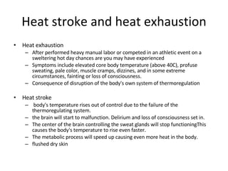Heat stroke and heat exhaustion Heat exhaustion After performed heavy manual labor or competed in an athletic event on a sweltering hot day chances are you may have experienced  Symptoms include elevated core body temperature (above 40C), profuse sweating, pale color, muscle cramps, dizzines, and in some extreme circumstances, fainting or loss of consciousness. Consequence of disruption of the body's own system of thermoregulation Heat stroke body's temperature rises out of control due to the failure of the thermoregulating system.  the brain will start to malfunction. Delirium and loss of consciousness set in.  The center of the brain controlling the sweat glands will stop functioningThis causes the body's temperature to rise even faster.  The metabolic process will speed up causing even more heat in the body.  flushed dry skin  